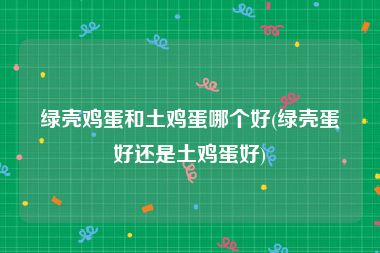 绿壳鸡蛋和土鸡蛋哪个好(绿壳蛋好还是土鸡蛋好)