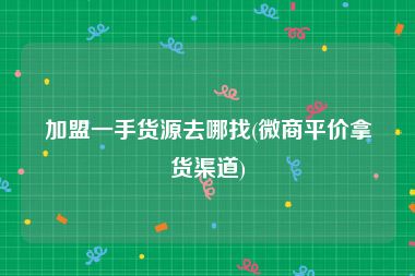 加盟一手货源去哪找(微商平价拿货渠道)