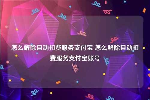 怎么解除自动扣费服务支付宝 怎么解除自动扣费服务支付宝账号