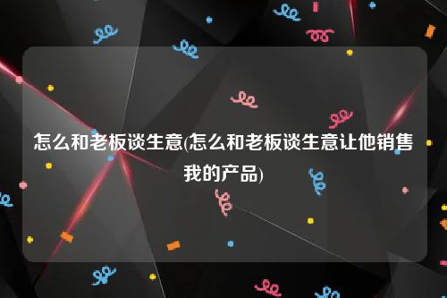 怎么和老板谈生意(怎么和老板谈生意让他销售我的产品)