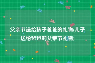 父亲节送给孩子爸爸的礼物(儿子送给爸爸的父亲节礼物)