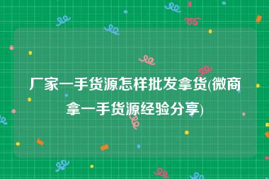 厂家一手货源怎样批发拿货(微商拿一手货源经验分享)