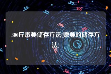 300斤嫩姜储存方法(嫩姜的储存方法)