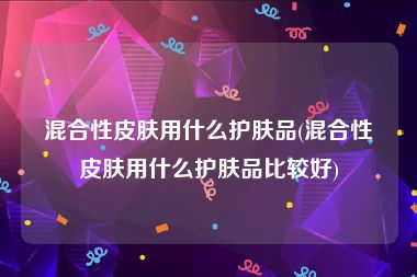 混合性皮肤用什么护肤品(混合性皮肤用什么护肤品比较好)