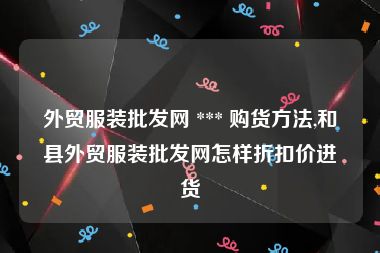 外贸服装批发网 *** 购货方法,和县外贸服装批发网怎样折扣价进货