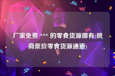 厂家免费 *** 的零食货源哪有(微商低价零食货源通道)