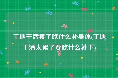 工地干活累了吃什么补身体(工地干活太累了要吃什么补下)