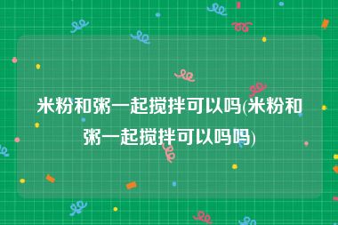 米粉和粥一起搅拌可以吗(米粉和粥一起搅拌可以吗吗)