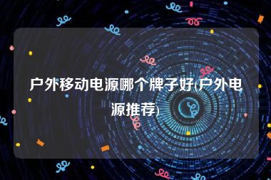 户外移动电源哪个牌子好(户外电源推荐)
