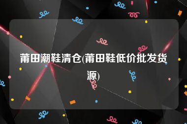 莆田潮鞋清仓(莆田鞋低价批发货源)