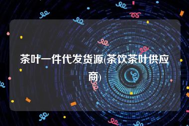 茶叶一件代发货源(茶饮茶叶供应商)