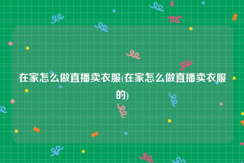 在家怎么做直播卖衣服(在家怎么做直播卖衣服的)