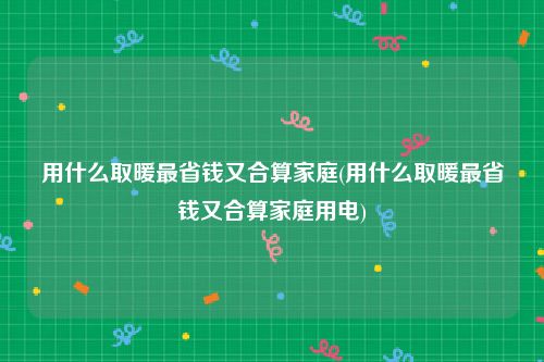 用什么取暖最省钱又合算家庭(用什么取暖最省钱又合算家庭用电)