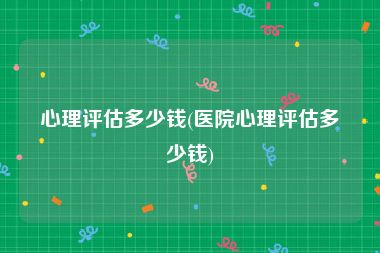 心理评估多少钱(医院心理评估多少钱)