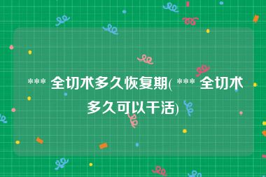  *** 全切术多久恢复期( *** 全切术多久可以干活)