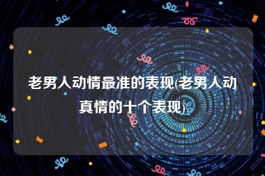 老男人动情最准的表现(老男人动真情的十个表现)