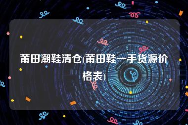 莆田潮鞋清仓(莆田鞋一手货源价格表)