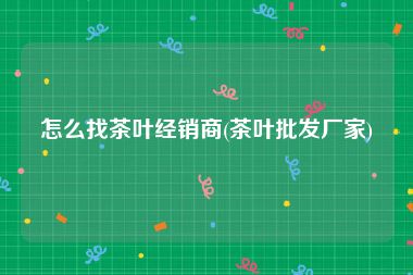怎么找茶叶经销商(茶叶批发厂家)