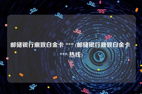 邮储银行鼎致白金卡 *** (邮储银行鼎致白金卡 *** 热线)