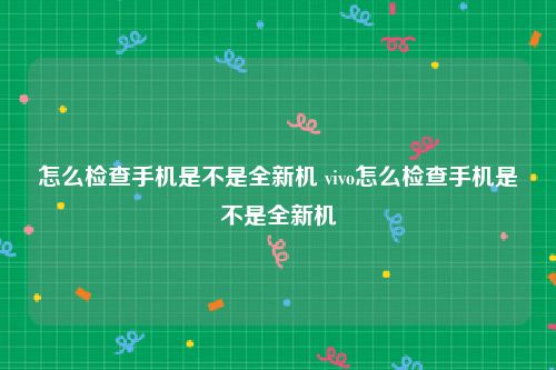 怎么检查手机是不是全新机 vivo怎么检查手机是不是全新机