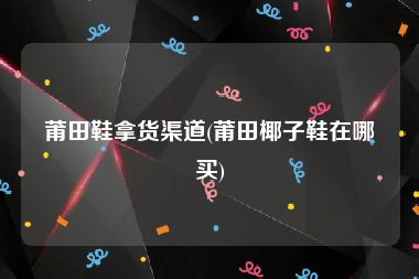 莆田鞋拿货渠道(莆田椰子鞋在哪买)