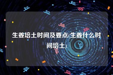 生姜培土时间及要点(生姜什么时间培土)
