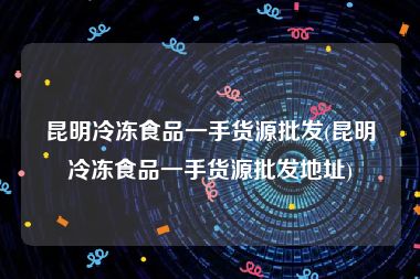 昆明冷冻食品一手货源批发(昆明冷冻食品一手货源批发地址)
