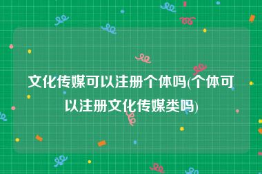 文化传媒可以注册个体吗(个体可以注册文化传媒类吗)