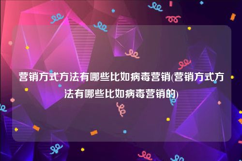 营销方式方法有哪些比如病毒营销(营销方式方法有哪些比如病毒营销的)