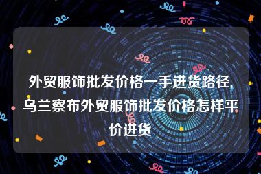 外贸服饰批发价格一手进货路径,乌兰察布外贸服饰批发价格怎样平价进货