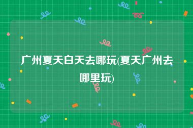 广州夏天白天去哪玩(夏天广州去哪里玩)