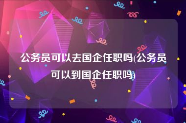 公务员可以去国企任职吗(公务员可以到国企任职吗)