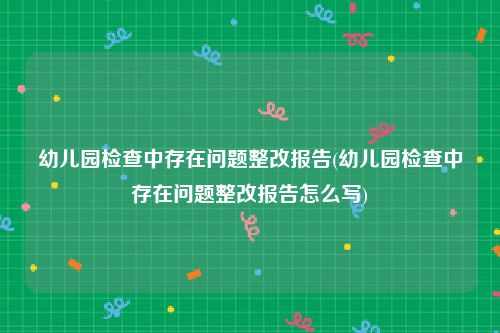 幼儿园检查中存在问题整改报告(幼儿园检查中存在问题整改报告怎么写)