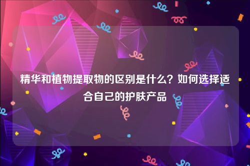 精华和植物提取物的区别是什么？如何选择适合自己的护肤产品