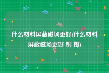 什么材料屏蔽磁场更好(什么材料屏蔽磁场更好 铜 铝)