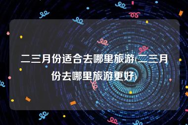 二三月份适合去哪里旅游(二三月份去哪里旅游更好)