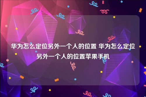 华为怎么定位另外一个人的位置 华为怎么定位另外一个人的位置苹果手机