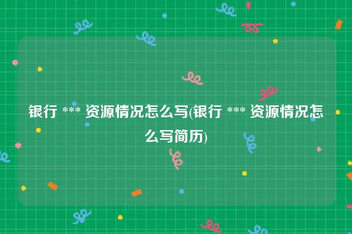 银行 *** 资源情况怎么写(银行 *** 资源情况怎么写简历)
