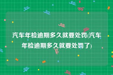 汽车年检逾期多久就要处罚(汽车年检逾期多久就要处罚了)
