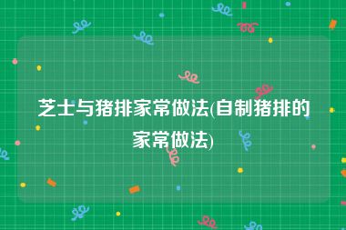 芝士与猪排家常做法(自制猪排的家常做法)