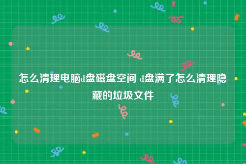 怎么清理电脑d盘磁盘空间 d盘满了怎么清理隐藏的垃圾文件