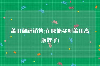 莆田潮鞋销售(在哪能买到莆田高版鞋子)