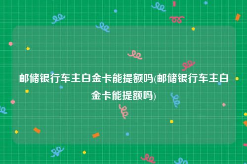 邮储银行车主白金卡能提额吗(邮储银行车主白金卡能提额吗)