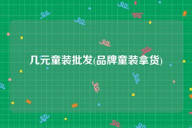 几元童装批发(品牌童装拿货)