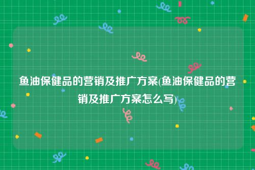 鱼油保健品的营销及推广方案(鱼油保健品的营销及推广方案怎么写)