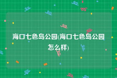 海口七色岛公园(海口七色岛公园怎么样)