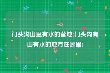 门头沟山里有水的营地(门头沟有山有水的地方在哪里)