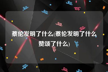 蔡伦发明了什么(蔡伦发明了什么赞颂了什么)