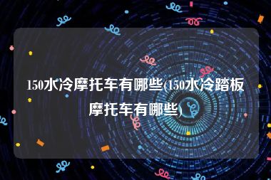 150水冷摩托车有哪些(150水冷踏板摩托车有哪些)