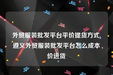 外贸服装批发平台平价提货方式,遵义外贸服装批发平台怎么成本价进货